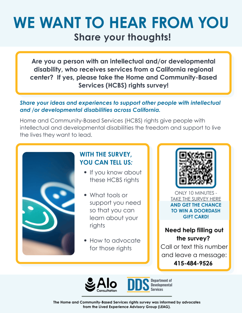 We ask that you share this survey with any people who receive services from a regional center in your life and take this survey yourself if you are someone who receives services from a regional center. If support to take the survey is needed, we have members of DDS’ the Lived Experience Advisory Group (LEAG) available to help. For more information or to get help filling it out, call or text (415) 484-9526. Those who fill out the survey will have the option to participate in a raffle for a DoorDash gift card!