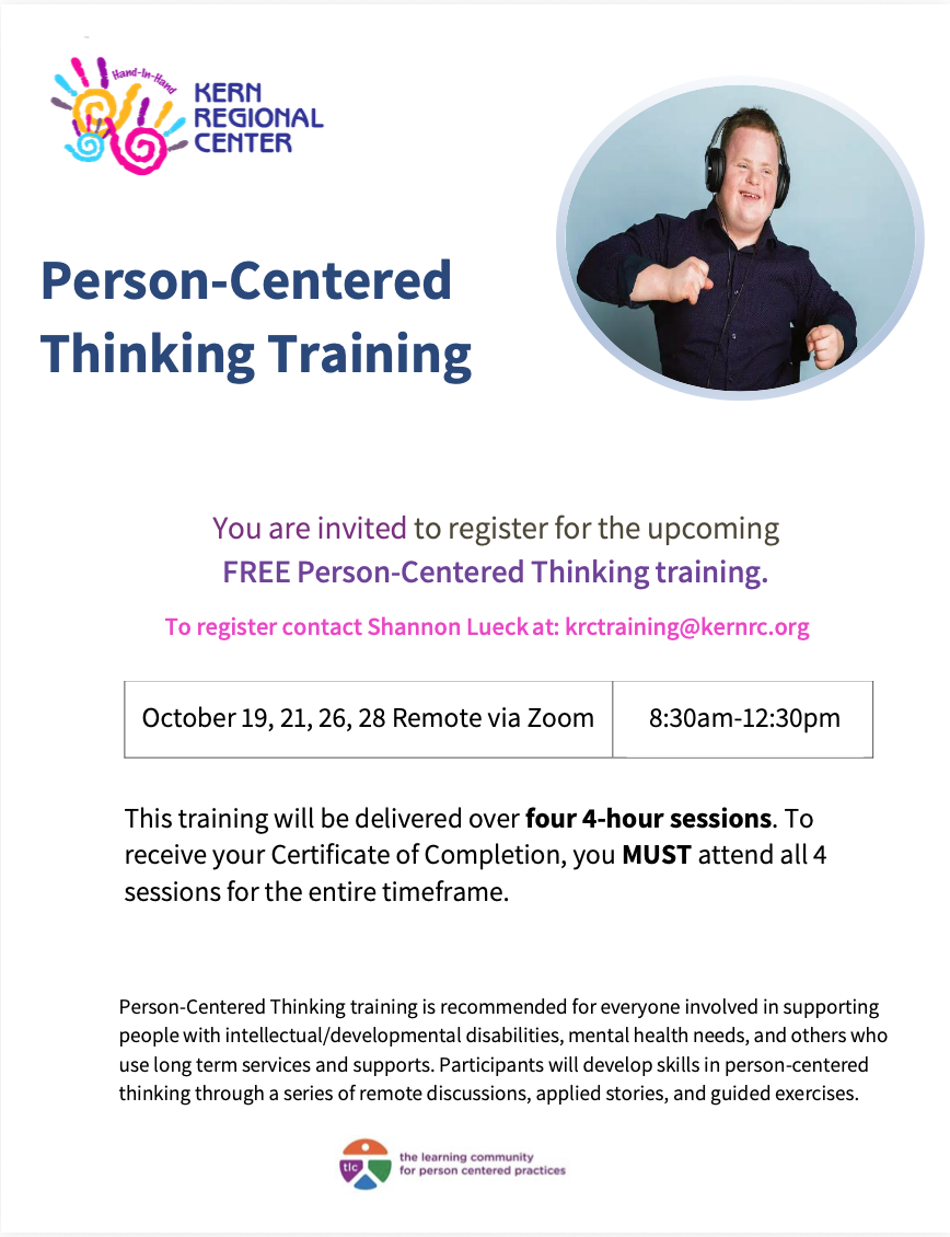 Person Centered Thinking Training Free. Register with Shannon Lueck at krctraining@kernrc.org August 4,6,11,13,2026, September 21,23,28,30,2026 from 9:00 AM-1:00 PM.Person-Centered Thinking training is recommended for everyone involved in supporting people with intellectual/developmental disabilities, mental health needs, and others who use long term services and supports. Participants will develop skills in person-centered thinking through a series of remote discussions, applied stories, and guided exercises.